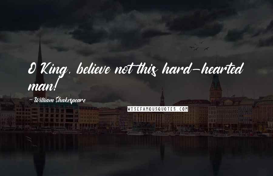 William Shakespeare Quotes: O King, believe not this hard-hearted man!