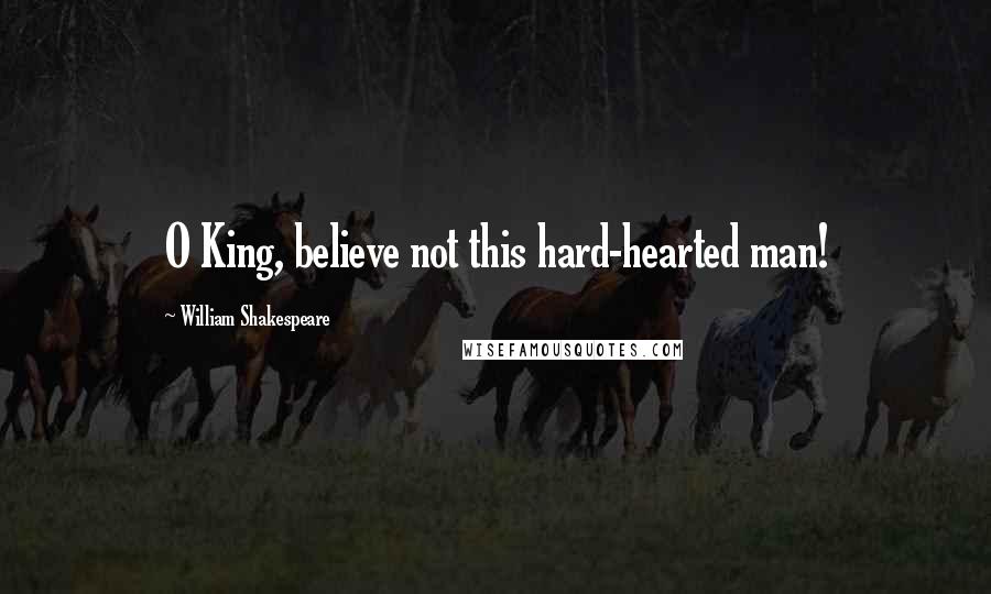 William Shakespeare Quotes: O King, believe not this hard-hearted man!