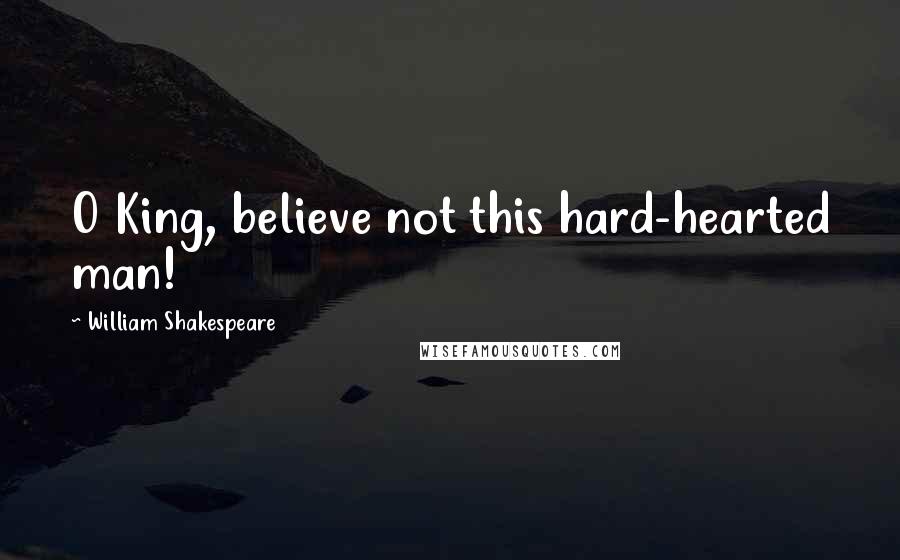 William Shakespeare Quotes: O King, believe not this hard-hearted man!