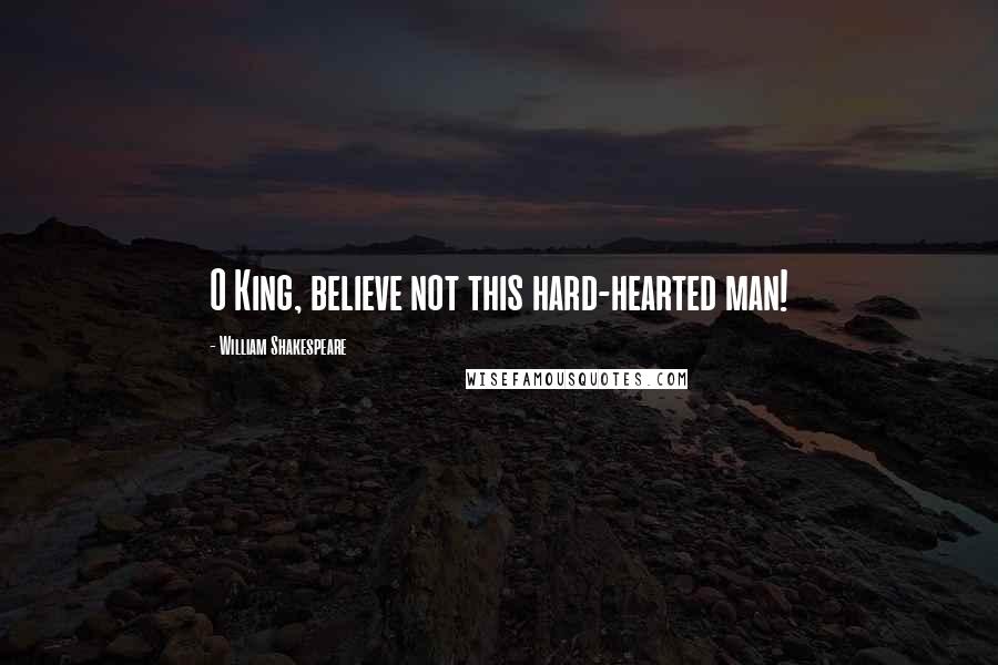 William Shakespeare Quotes: O King, believe not this hard-hearted man!