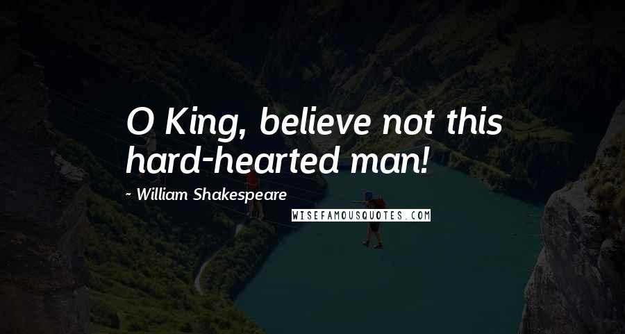 William Shakespeare Quotes: O King, believe not this hard-hearted man!