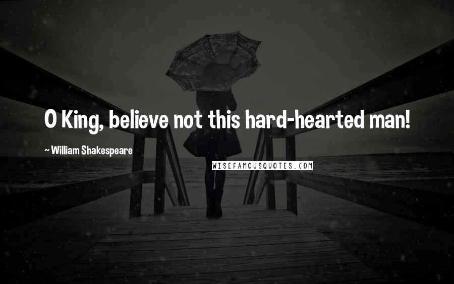 William Shakespeare Quotes: O King, believe not this hard-hearted man!