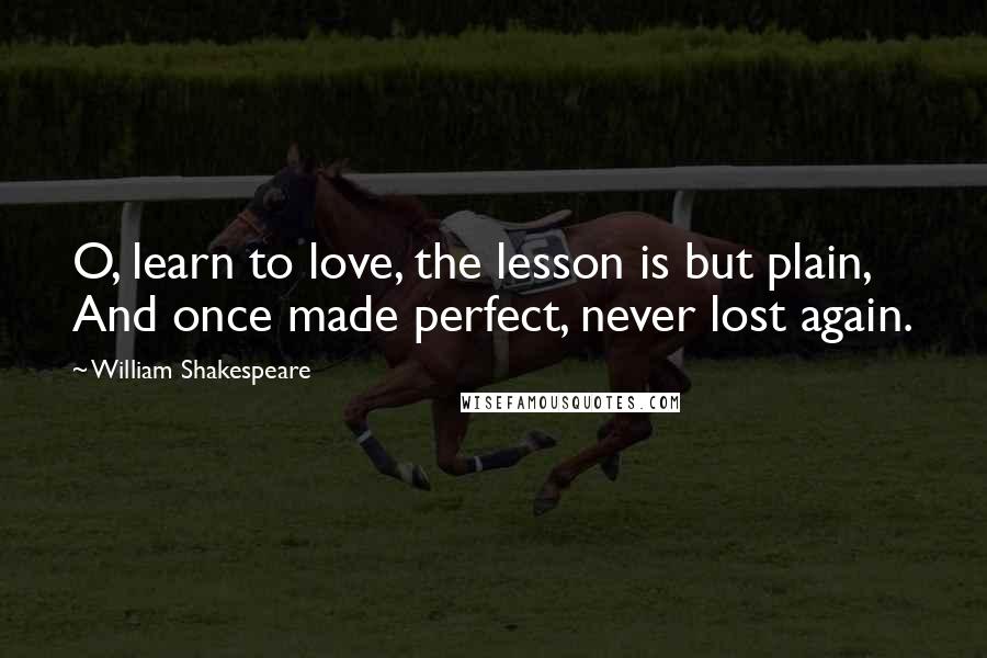 William Shakespeare Quotes: O, learn to love, the lesson is but plain,  And once made perfect, never lost again.