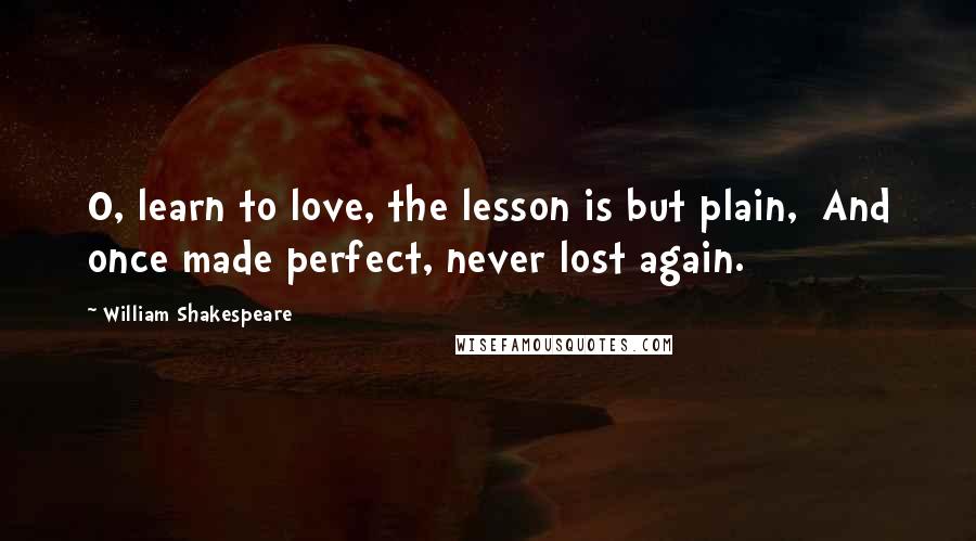 William Shakespeare Quotes: O, learn to love, the lesson is but plain,  And once made perfect, never lost again.