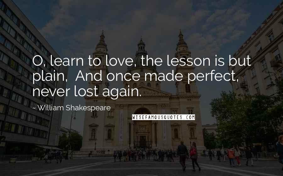 William Shakespeare Quotes: O, learn to love, the lesson is but plain,  And once made perfect, never lost again.