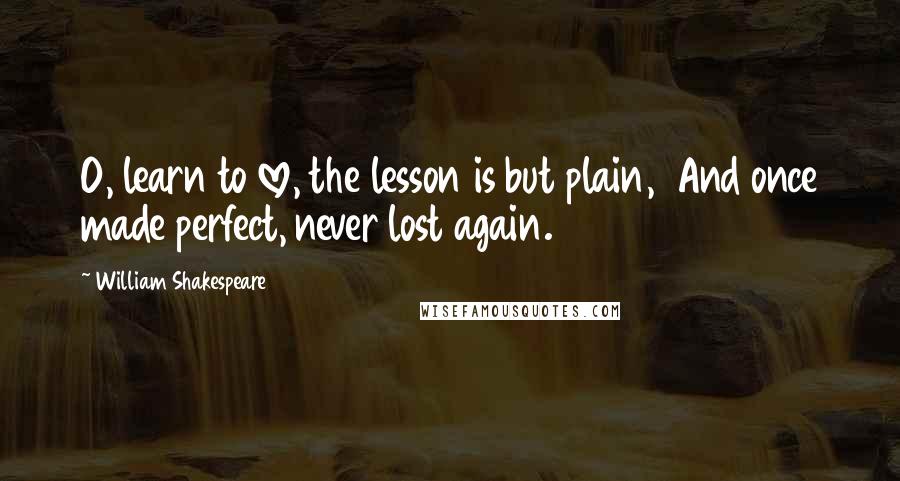 William Shakespeare Quotes: O, learn to love, the lesson is but plain,  And once made perfect, never lost again.