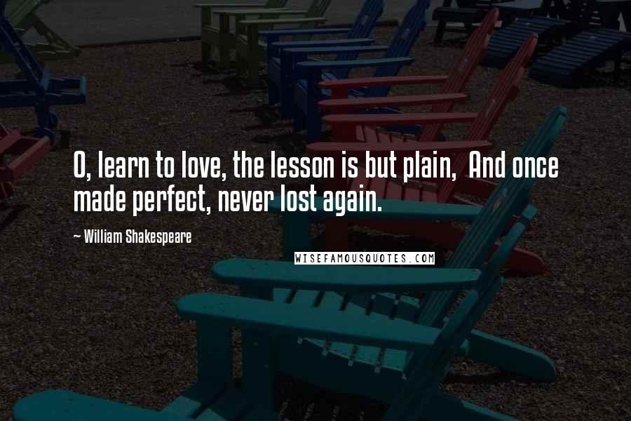 William Shakespeare Quotes: O, learn to love, the lesson is but plain,  And once made perfect, never lost again.