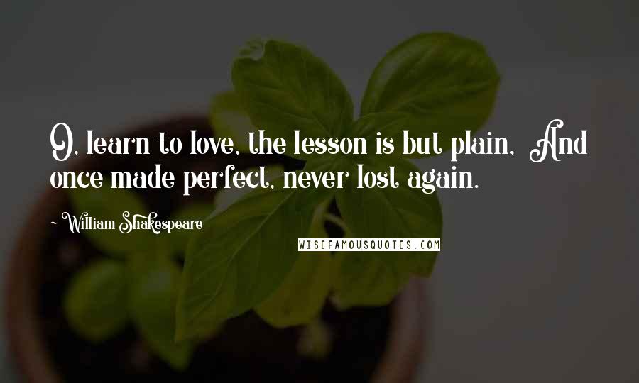 William Shakespeare Quotes: O, learn to love, the lesson is but plain,  And once made perfect, never lost again.