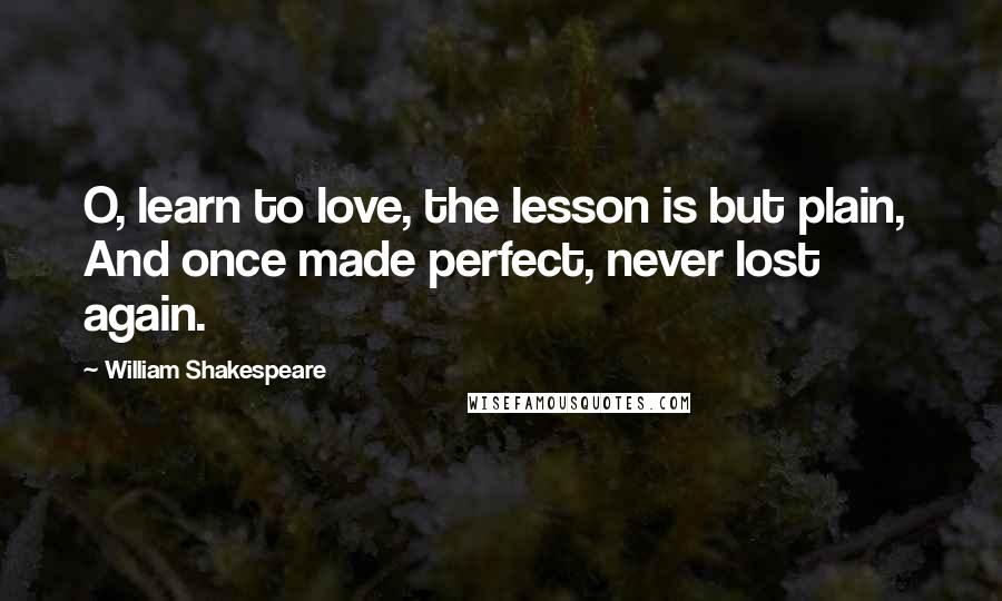 William Shakespeare Quotes: O, learn to love, the lesson is but plain,  And once made perfect, never lost again.