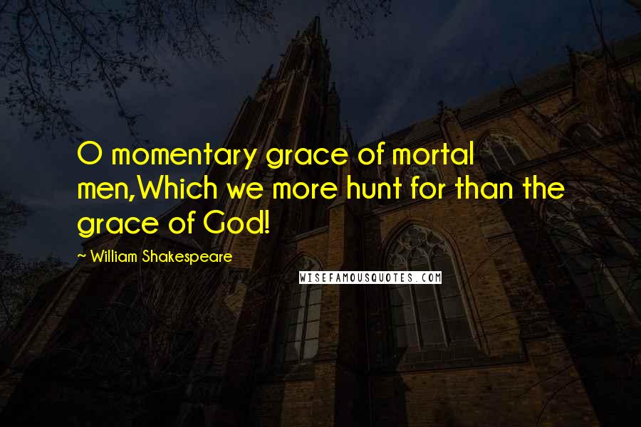 William Shakespeare Quotes: O momentary grace of mortal men,Which we more hunt for than the grace of God!