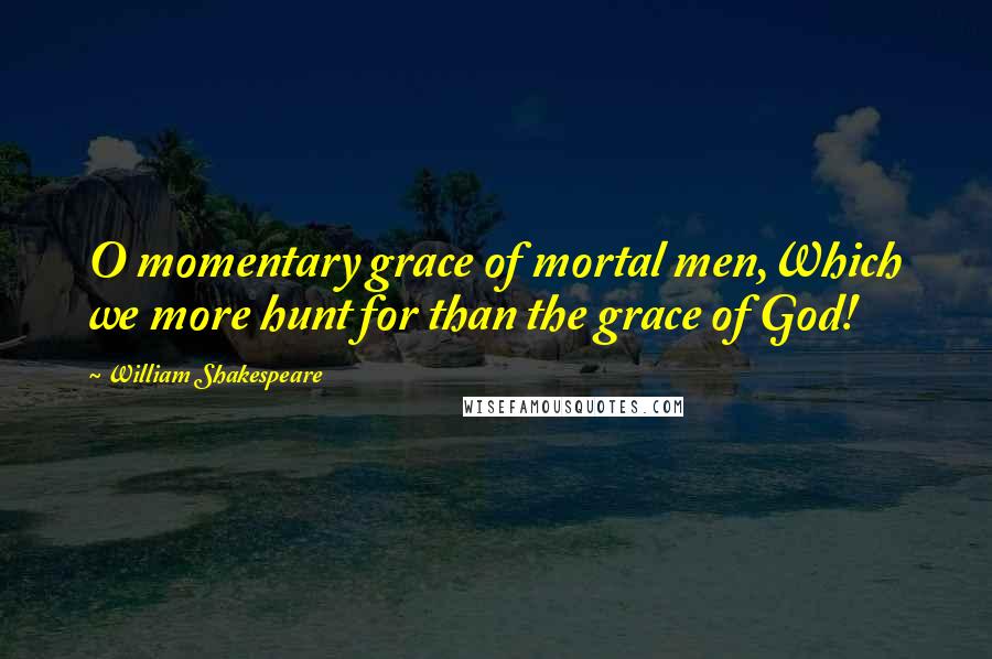 William Shakespeare Quotes: O momentary grace of mortal men,Which we more hunt for than the grace of God!