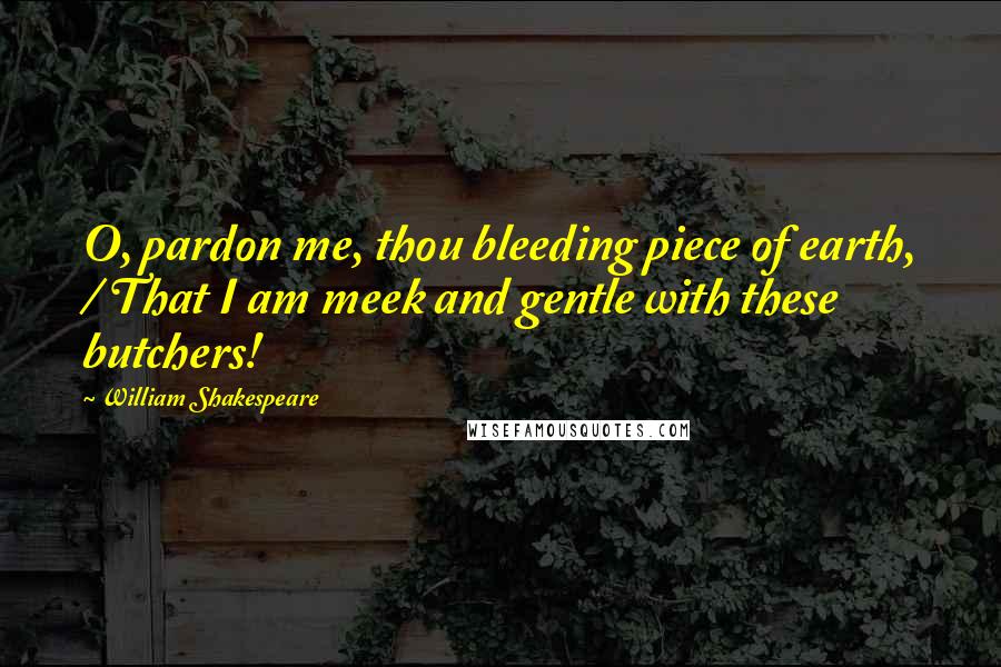 William Shakespeare Quotes: O, pardon me, thou bleeding piece of earth, / That I am meek and gentle with these butchers!