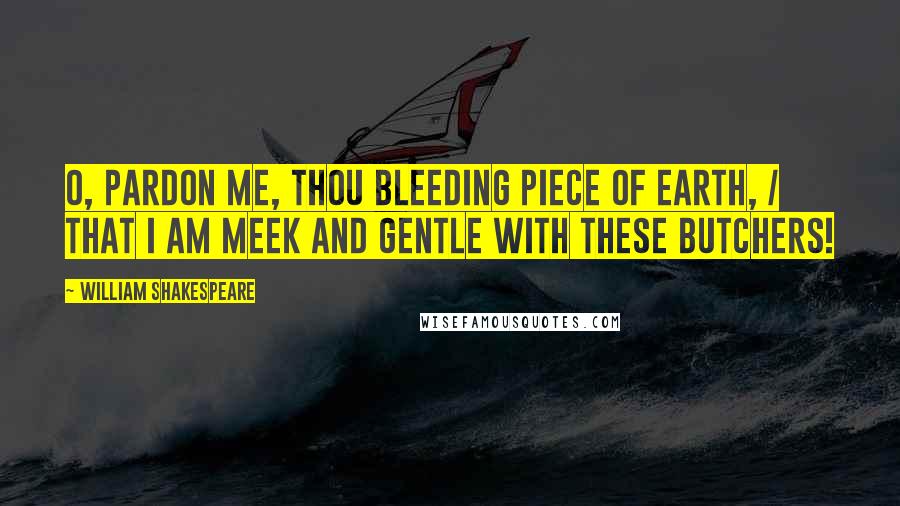 William Shakespeare Quotes: O, pardon me, thou bleeding piece of earth, / That I am meek and gentle with these butchers!