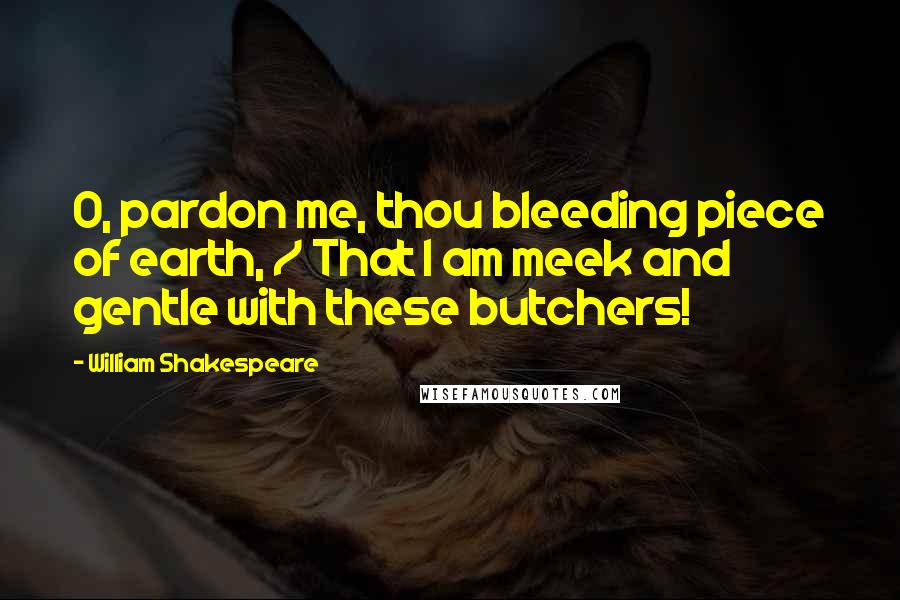 William Shakespeare Quotes: O, pardon me, thou bleeding piece of earth, / That I am meek and gentle with these butchers!