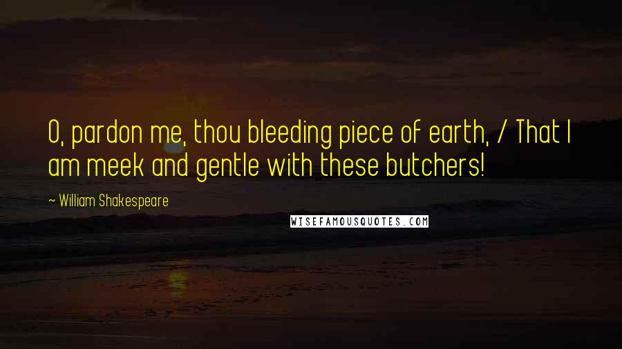 William Shakespeare Quotes: O, pardon me, thou bleeding piece of earth, / That I am meek and gentle with these butchers!