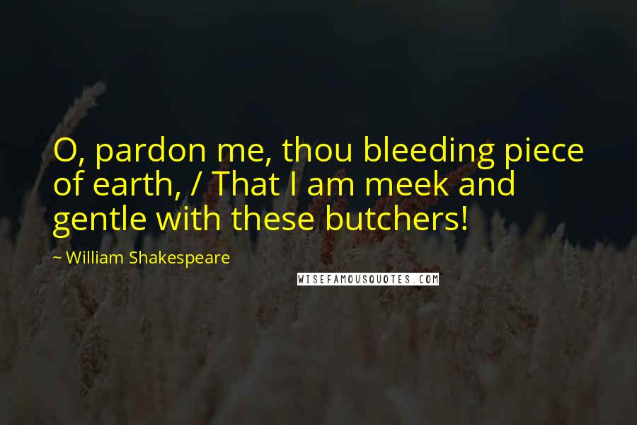 William Shakespeare Quotes: O, pardon me, thou bleeding piece of earth, / That I am meek and gentle with these butchers!