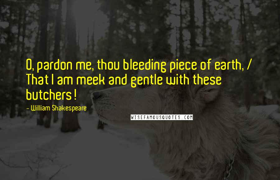 William Shakespeare Quotes: O, pardon me, thou bleeding piece of earth, / That I am meek and gentle with these butchers!