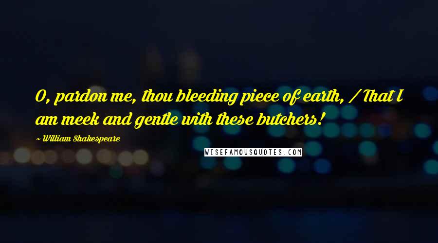 William Shakespeare Quotes: O, pardon me, thou bleeding piece of earth, / That I am meek and gentle with these butchers!