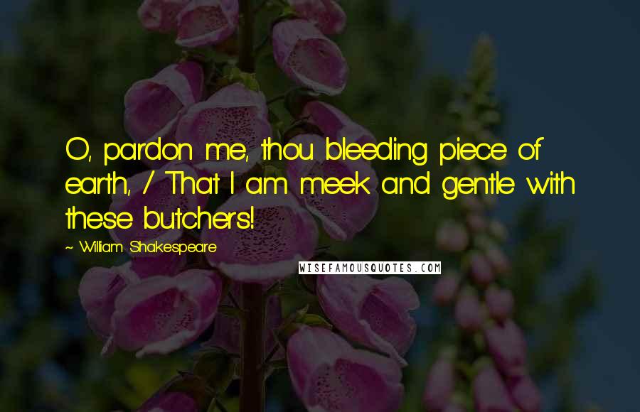 William Shakespeare Quotes: O, pardon me, thou bleeding piece of earth, / That I am meek and gentle with these butchers!