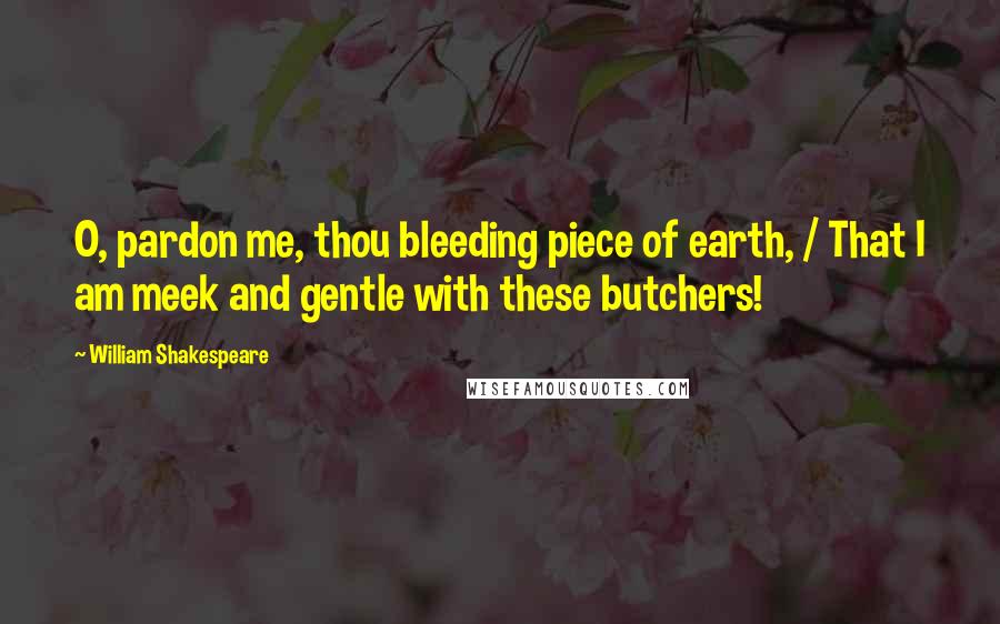 William Shakespeare Quotes: O, pardon me, thou bleeding piece of earth, / That I am meek and gentle with these butchers!