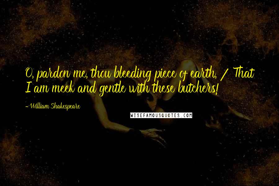 William Shakespeare Quotes: O, pardon me, thou bleeding piece of earth, / That I am meek and gentle with these butchers!