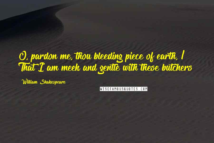 William Shakespeare Quotes: O, pardon me, thou bleeding piece of earth, / That I am meek and gentle with these butchers!