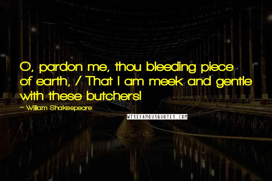 William Shakespeare Quotes: O, pardon me, thou bleeding piece of earth, / That I am meek and gentle with these butchers!