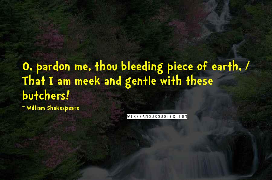 William Shakespeare Quotes: O, pardon me, thou bleeding piece of earth, / That I am meek and gentle with these butchers!