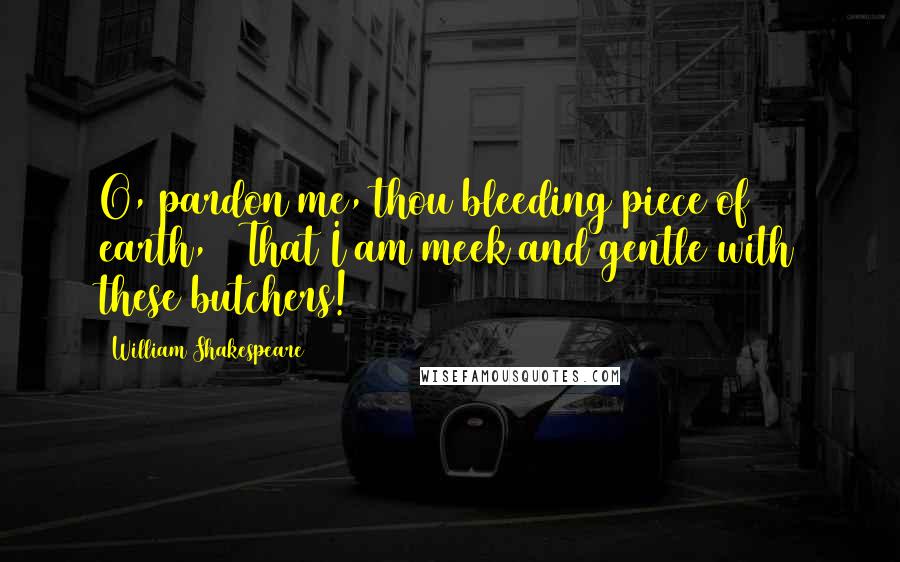 William Shakespeare Quotes: O, pardon me, thou bleeding piece of earth, / That I am meek and gentle with these butchers!