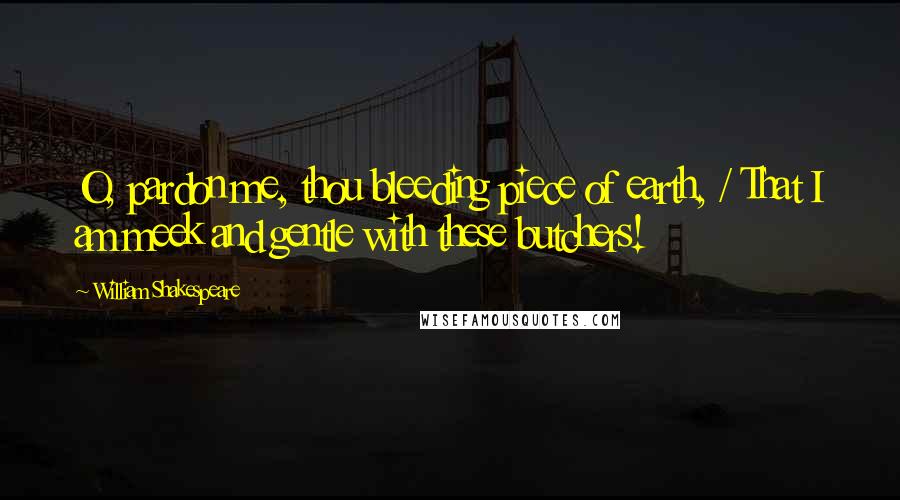 William Shakespeare Quotes: O, pardon me, thou bleeding piece of earth, / That I am meek and gentle with these butchers!