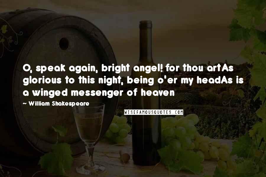 William Shakespeare Quotes: O, speak again, bright angel! for thou artAs glorious to this night, being o'er my headAs is a winged messenger of heaven