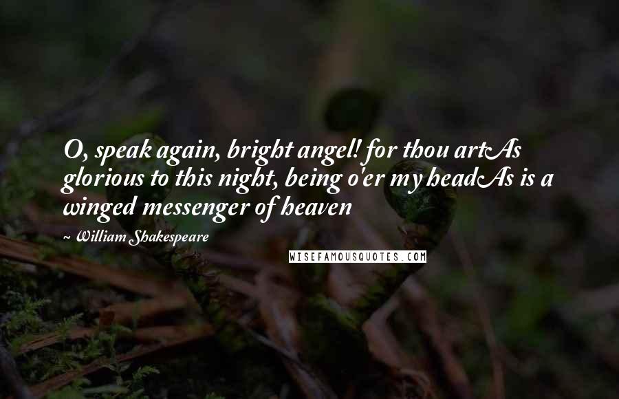 William Shakespeare Quotes: O, speak again, bright angel! for thou artAs glorious to this night, being o'er my headAs is a winged messenger of heaven