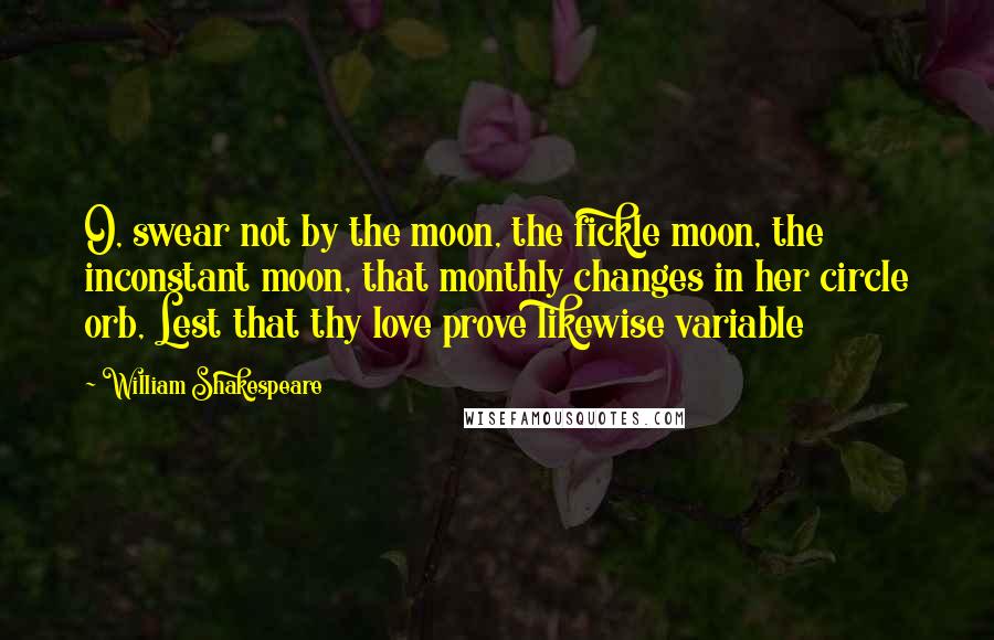 William Shakespeare Quotes: O, swear not by the moon, the fickle moon, the inconstant moon, that monthly changes in her circle orb, Lest that thy love prove likewise variable
