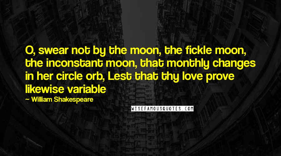 William Shakespeare Quotes: O, swear not by the moon, the fickle moon, the inconstant moon, that monthly changes in her circle orb, Lest that thy love prove likewise variable