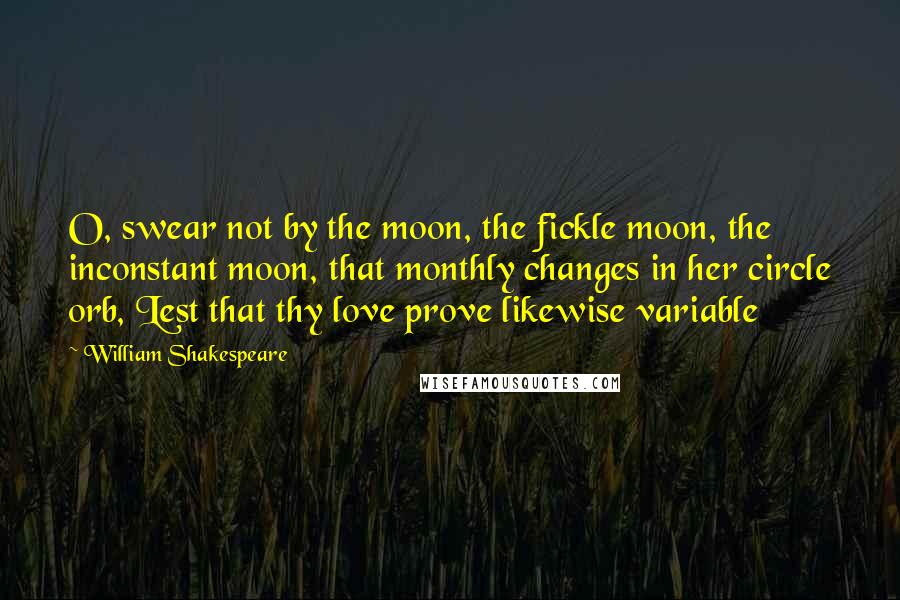 William Shakespeare Quotes: O, swear not by the moon, the fickle moon, the inconstant moon, that monthly changes in her circle orb, Lest that thy love prove likewise variable