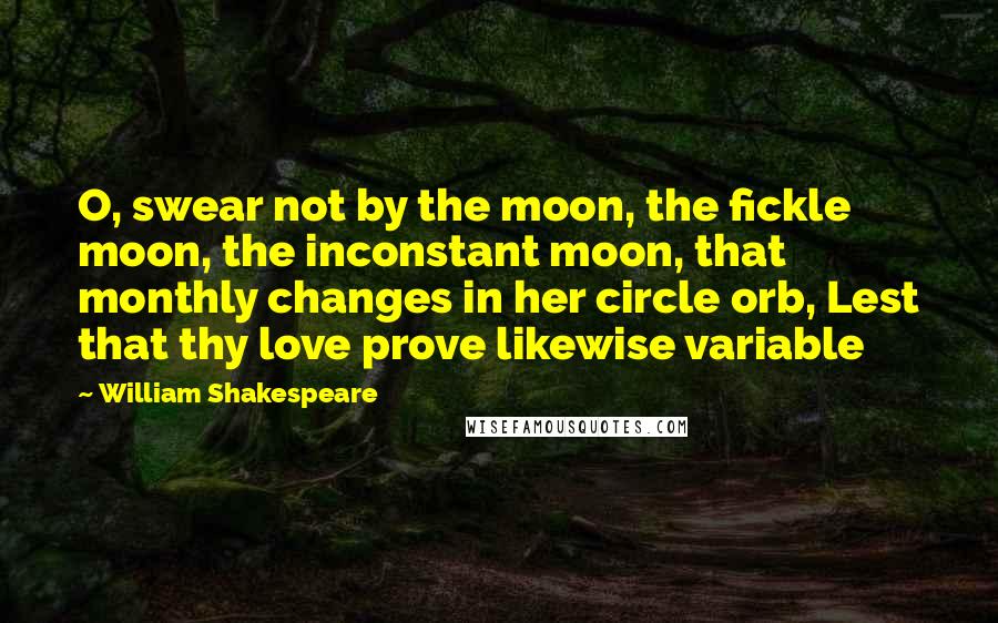 William Shakespeare Quotes: O, swear not by the moon, the fickle moon, the inconstant moon, that monthly changes in her circle orb, Lest that thy love prove likewise variable