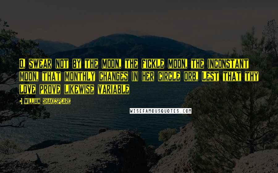 William Shakespeare Quotes: O, swear not by the moon, the fickle moon, the inconstant moon, that monthly changes in her circle orb, Lest that thy love prove likewise variable