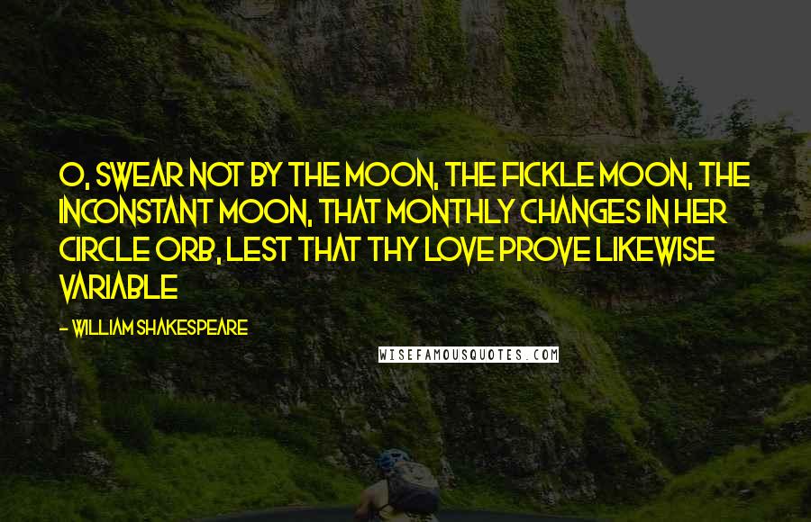 William Shakespeare Quotes: O, swear not by the moon, the fickle moon, the inconstant moon, that monthly changes in her circle orb, Lest that thy love prove likewise variable