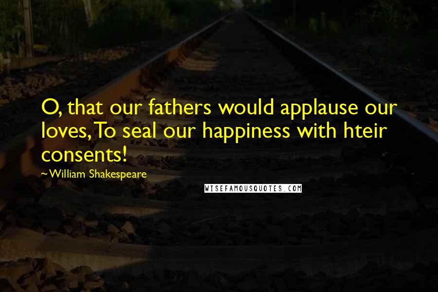 William Shakespeare Quotes: O, that our fathers would applause our loves, To seal our happiness with hteir consents!