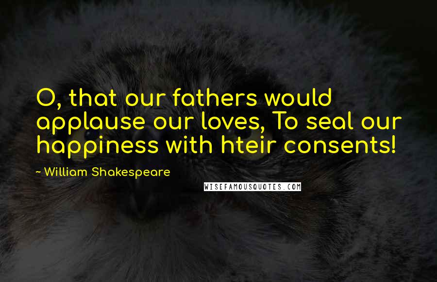 William Shakespeare Quotes: O, that our fathers would applause our loves, To seal our happiness with hteir consents!