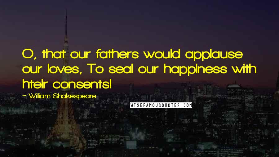 William Shakespeare Quotes: O, that our fathers would applause our loves, To seal our happiness with hteir consents!