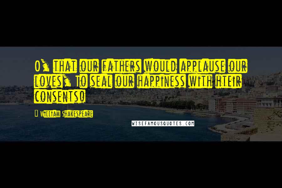 William Shakespeare Quotes: O, that our fathers would applause our loves, To seal our happiness with hteir consents!