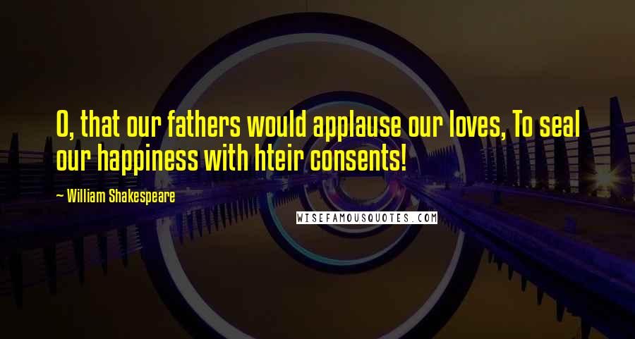 William Shakespeare Quotes: O, that our fathers would applause our loves, To seal our happiness with hteir consents!