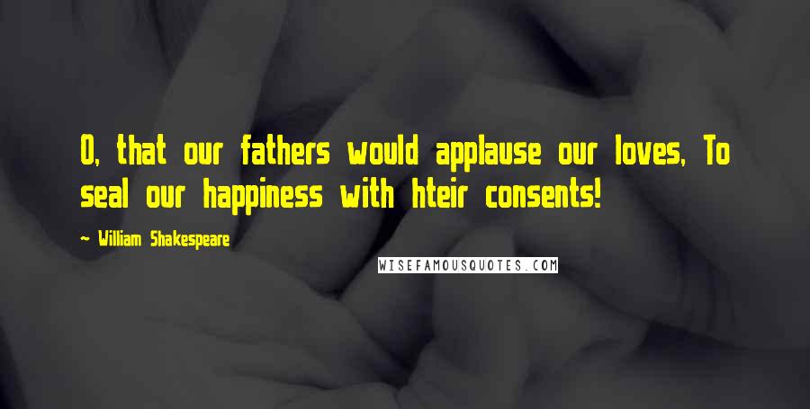 William Shakespeare Quotes: O, that our fathers would applause our loves, To seal our happiness with hteir consents!