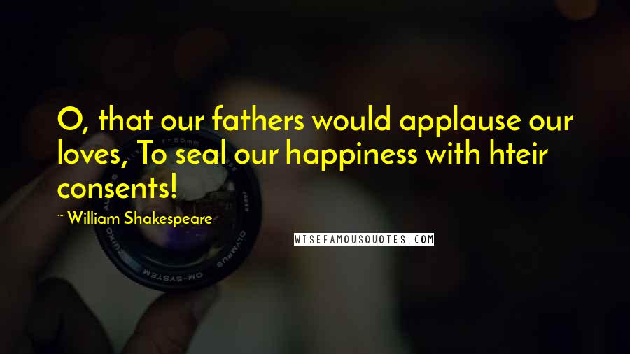 William Shakespeare Quotes: O, that our fathers would applause our loves, To seal our happiness with hteir consents!