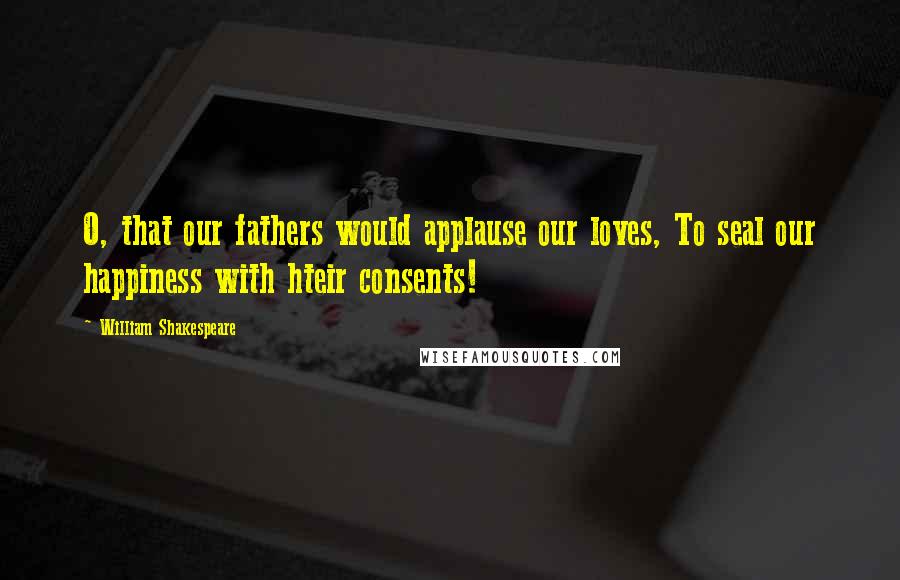 William Shakespeare Quotes: O, that our fathers would applause our loves, To seal our happiness with hteir consents!