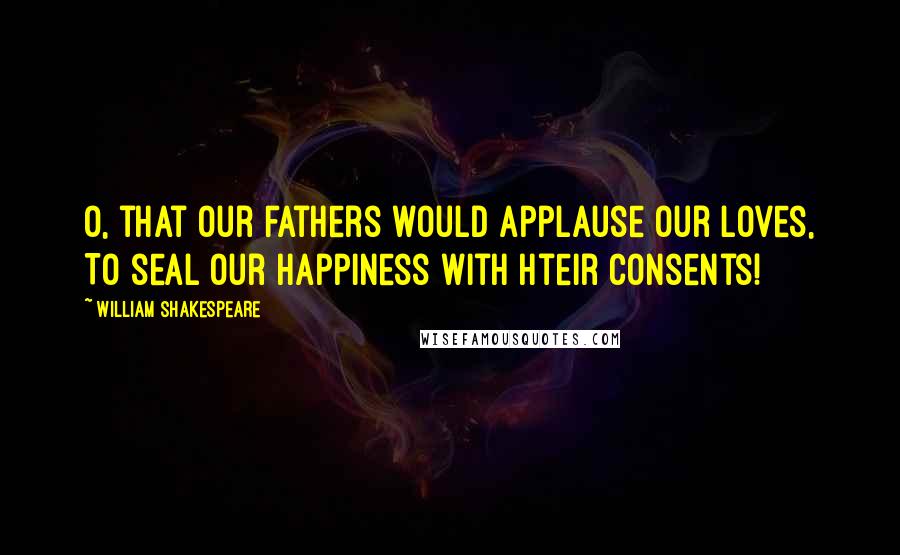 William Shakespeare Quotes: O, that our fathers would applause our loves, To seal our happiness with hteir consents!
