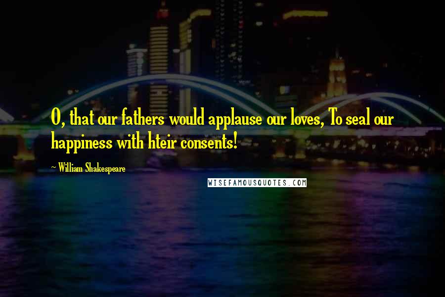 William Shakespeare Quotes: O, that our fathers would applause our loves, To seal our happiness with hteir consents!