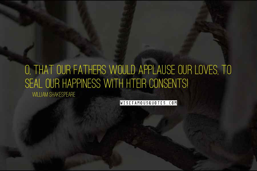 William Shakespeare Quotes: O, that our fathers would applause our loves, To seal our happiness with hteir consents!