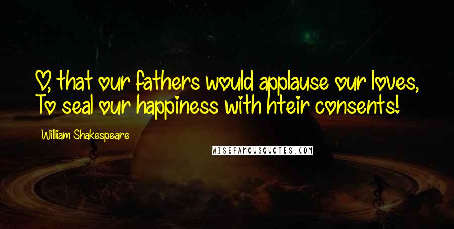 William Shakespeare Quotes: O, that our fathers would applause our loves, To seal our happiness with hteir consents!